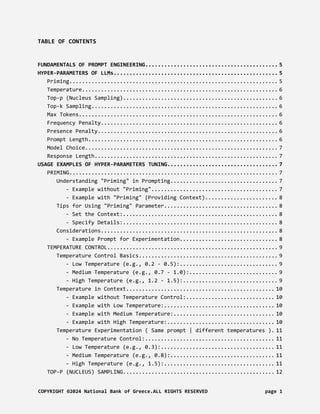 TABLE OF CONTENTS
FUNDAMENTALS OF PROMPT ENGINEERING.......................................... 5
HYPER-PARAMETERS OF LLMs.................................................... 5
Priming.................................................................. 5
Temperature.............................................................. 6
Top-p (Nucleus Sampling)................................................. 6
Top-k Sampling........................................................... 6
Max Tokens............................................................... 6
Frequency Penalty........................................................ 6
Presence Penalty......................................................... 6
Prompt Length............................................................ 6
Model Choice............................................................. 7
Response Length.......................................................... 7
USAGE EXAMPLES OF HYPER-PARAMETERS TUNING................................... 7
PRIMING.................................................................. 7
Understanding "Priming" in Prompting.................................. 7
- Example without "Priming"........................................ 7
- Example with "Priming" (Providing Context)....................... 8
Tips for Using "Priming" Parameter.................................... 8
- Set the Context:................................................. 8
- Specify Details:................................................. 8
Considerations........................................................ 8
- Example Prompt for Experimentation............................... 8
TEMPERATURE CONTROL...................................................... 9
Temperature Control Basics............................................ 9
- Low Temperature (e.g., 0.2 - 0.5):............................... 9
- Medium Temperature (e.g., 0.7 - 1.0):............................ 9
- High Temperature (e.g., 1.2 - 1.5):.............................. 9
Temperature in Context............................................... 10
- Example without Temperature Control:............................ 10
- Example with Low Temperature:................................... 10
- Example with Medium Temperature:................................ 10
- Example with High Temperature:.................................. 10
Temperature Experimentation ( Same prompt | different temperatures ). 11
- No Temperature Control:......................................... 11
- Low Temperature (e.g., 0.3):.................................... 11
- Medium Temperature (e.g., 0.8):................................. 11
- High Temperature (e.g., 1.5):................................... 11
TOP-P (NUCLEUS) SAMPLING................................................ 12
COPYRIGHT ©2024 National Bank of Greece.ALL RIGHTS RESERVED page 1
 