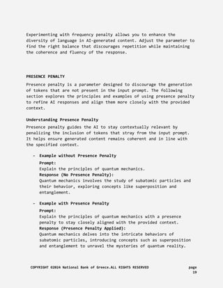 Experimenting with frequency penalty allows you to enhance the
diversity of language in AI-generated content. Adjust the parameter to
find the right balance that discourages repetition while maintaining
the coherence and fluency of the response.
PRESENCE PENALTY
Presence penalty is a parameter designed to discourage the generation
of tokens that are not present in the input prompt. The following
section explores the principles and examples of using presence penalty
to refine AI responses and align them more closely with the provided
context.
Understanding Presence Penalty
Presence penalty guides the AI to stay contextually relevant by
penalizing the inclusion of tokens that stray from the input prompt.
It helps ensure generated content remains coherent and in line with
the specified context.
- Example without Presence Penalty
Prompt:
Explain the principles of quantum mechanics.
Response (No Presence Penalty):
Quantum mechanics involves the study of subatomic particles and
their behavior, exploring concepts like superposition and
entanglement.
- Example with Presence Penalty
Prompt:
Explain the principles of quantum mechanics with a presence
penalty to stay closely aligned with the provided context.
Response (Presence Penalty Applied):
Quantum mechanics delves into the intricate behaviors of
subatomic particles, introducing concepts such as superposition
and entanglement to unravel the mysteries of quantum reality.
COPYRIGHT ©2024 National Bank of Greece.ALL RIGHTS RESERVED page
19
 