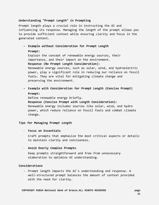 Understanding "Prompt Length" in Prompting
Prompt length plays a crucial role in instructing the AI and
influencing its response. Managing the length of the prompt allows you
to provide sufficient context while ensuring clarity and focus in the
generated content.
- Example without Consideration for Prompt Length
Prompt:
Explain the concept of renewable energy sources, their
importance, and their impact on the environment.
Response (No Prompt Length Consideration):
Renewable energy sources, such as solar, wind, and hydroelectric
power, play a significant role in reducing our reliance on fossil
fuels. They are vital for mitigating climate change and
preserving the environment.
- Example with Consideration for Prompt Length (Concise Prompt)
Prompt:
Define renewable energy briefly.
Response (Concise Prompt with Length Consideration):
Renewable energy includes sources like solar, wind, and hydro
power, which reduce reliance on fossil fuels and combat climate
change.
Tips for Managing Prompt Length
- Focus on Essentials:
Craft prompts that emphasize the most critical aspects or details
to maintain clarity and conciseness.
- Avoid Overly Complex Prompts:
Keep prompts straightforward and free from unnecessary
elaboration to optimize AI understanding.
Considerations
- Prompt length impacts the AI's understanding and response. A
well-structured prompt balances the amount of context provided
with the need for clarity.
COPYRIGHT ©2024 National Bank of Greece.ALL RIGHTS RESERVED page
21
 