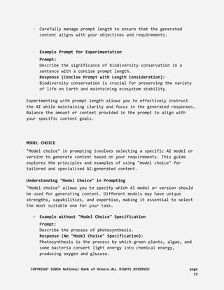 - Carefully manage prompt length to ensure that the generated
content aligns with your objectives and requirements.
- Example Prompt for Experimentation:
Prompt:
Describe the significance of biodiversity conservation in a
sentence with a concise prompt length.
Response (Concise Prompt with Length Consideration):
Biodiversity conservation is crucial for preserving the variety
of life on Earth and maintaining ecosystem stability.
Experimenting with prompt length allows you to effectively instruct
the AI while maintaining clarity and focus in the generated responses.
Balance the amount of context provided in the prompt to align with
your specific content goals.
MODEL CHOICE
"Model choice" in prompting involves selecting a specific AI model or
version to generate content based on your requirements. This guide
explores the principles and examples of using "model choice" for
tailored and specialized AI-generated content.
Understanding "Model Choice" in Prompting
"Model choice" allows you to specify which AI model or version should
be used for generating content. Different models may have unique
strengths, capabilities, and expertise, making it essential to select
the most suitable one for your task.
- Example without "Model Choice" Specification
Prompt:
Describe the process of photosynthesis.
Response (No "Model Choice" Specification):
Photosynthesis is the process by which green plants, algae, and
some bacteria convert light energy into chemical energy,
producing oxygen and glucose.
COPYRIGHT ©2024 National Bank of Greece.ALL RIGHTS RESERVED page
22
 