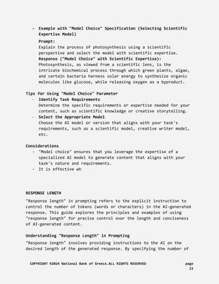 - Example with "Model Choice" Specification (Selecting Scientific
Expertise Model)
Prompt:
Explain the process of photosynthesis using a scientific
perspective and select the model with scientific expertise.
Response ("Model Choice" with Scientific Expertise):
Photosynthesis, as viewed from a scientific lens, is the
intricate biochemical process through which green plants, algae,
and certain bacteria harness solar energy to synthesize organic
molecules like glucose, while releasing oxygen as a byproduct.
Tips for Using "Model Choice" Parameter
- Identify Task Requirements:
Determine the specific requirements or expertise needed for your
content, such as scientific knowledge or creative storytelling.
- Select the Appropriate Model:
Choose the AI model or version that aligns with your task's
requirements, such as a scientific model, creative writer model,
etc.
Considerations
- "Model choice" ensures that you leverage the expertise of a
specialized AI model to generate content that aligns with your
task's nature and requirements.
- It is effective wh
RESPONSE LENGTH
"Response length" in prompting refers to the explicit instruction to
control the number of tokens (words or characters) in the AI-generated
response. This guide explores the principles and examples of using
"response length" for precise control over the length and conciseness
of AI-generated content.
Understanding "Response Length" in Prompting
"Response length" involves providing instructions to the AI on the
desired length of the generated response. By specifying the number of
COPYRIGHT ©2024 National Bank of Greece.ALL RIGHTS RESERVED page
23
 