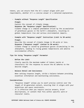tokens, you can ensure that the AI's output aligns with your
requirements, whether it's a concise answer or a detailed explanation.
- Example without "Response Length" Specification
Prompt:
Explain the concept of climate change.
Response (No "Response Length" Specification):
Climate change is a complex phenomenon driven by the accumulation
of greenhouse gasses in the Earth's atmosphere, resulting in
global temperature rise and various environmental impacts.
- Example with "Response Length" Instruction (Limit to 50 words)
Prompt:
Describe the concept of climate change in 50 words or less.
Response ("Response Length" Limited to 50 words):
Climate change is caused by greenhouse gasses accumulating in the
atmosphere, leading to rising global temperatures and adverse
environmental effects.
Tips for Using "Response Length" Parameter
- Define the Limit:
Clearly specify the maximum number of tokens (words or
characters) for the response to ensure the AI adheres to the
desired length.
- Balance Detail and Conciseness:
When setting response length, strike a balance between providing
essential information and maintaining conciseness.
Considerations
- "Response length" allows you to exert precise control over the
length of AI-generated content, ensuring that it aligns with your
objectives and space constraints.
- It is effective when you require concise answers, brief
descriptions, or content that fits within specific word or
character limits.
COPYRIGHT ©2024 National Bank of Greece.ALL RIGHTS RESERVED page
24
 