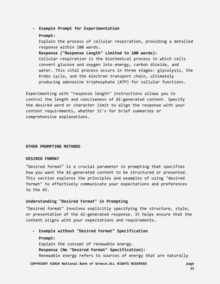 - Example Prompt for Experimentation
Prompt:
Explain the process of cellular respiration, providing a detailed
response within 100 words.
Response ("Response Length" Limited to 100 words):
Cellular respiration is the biochemical process in which cells
convert glucose and oxygen into energy, carbon dioxide, and
water. This vital process occurs in three stages: glycolysis, the
Krebs cycle, and the electron transport chain, ultimately
producing adenosine triphosphate (ATP) for cellular functions.
Experimenting with "response length" instructions allows you to
control the length and conciseness of AI-generated content. Specify
the desired word or character limit to align the response with your
content requirements, whether it's for brief summaries or
comprehensive explanations.
OTHER PROMPTING METHODS
DESIRED FORMAT
"Desired format" is a crucial parameter in prompting that specifies
how you want the AI-generated content to be structured or presented.
This section explores the principles and examples of using "desired
format" to effectively communicate your expectations and preferences
to the AI.
Understanding "Desired Format" in Prompting
"Desired format" involves explicitly specifying the structure, style,
or presentation of the AI-generated response. It helps ensure that the
content aligns with your expectations and requirements.
- Example without "Desired Format" Specification
Prompt:
Explain the concept of renewable energy.
Response (No "Desired Format" Specification):
Renewable energy refers to sources of energy that are naturally
COPYRIGHT ©2024 National Bank of Greece.ALL RIGHTS RESERVED page
25
 