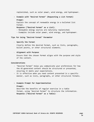 replenished, such as solar power, wind energy, and hydropower.
- Example with "Desired Format" (Requesting a List Format)
Prompt:
Explain the concept of renewable energy in a bulleted list
Format.
Response ("Desired Format" as a List):
- Renewable energy sources are naturally replenished.
- Examples include solar power, wind energy, and hydropower.
Tips for Using "Desired Format" Parameter
- Specify the Format:
Clearly define the desired format, such as lists, paragraphs,
bullet points, or other structural elements.
- Alignment with Purpose:
Ensure that the chosen format aligns with the purpose and style
of the content.
Considerations
- "Desired format" helps you communicate your preferences for how
the AI-generated content should be structured or presented,
ensuring it meets your expectations.
- It is effective when you need content presented in a specific
manner, such as lists, paragraphs, or other structural formats.
- Example Prompt for Experimentation
Prompt:
Describe the benefits of regular exercise in a table
format, using "desired format" to structure the information.
Response ("Desired Format" as a Table):
COPYRIGHT ©2024 National Bank of Greece.ALL RIGHTS RESERVED page
26
 