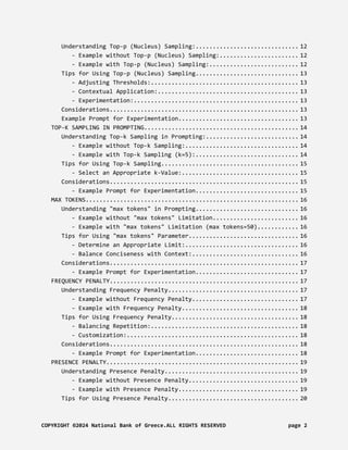 Understanding Top-p (Nucleus) Sampling:.............................. 12
- Example without Top-p (Nucleus) Sampling:....................... 12
- Example with Top-p (Nucleus) Sampling:.......................... 12
Tips for Using Top-p (Nucleus) Sampling.............................. 13
- Adjusting Thresholds:........................................... 13
- Contextual Application:......................................... 13
- Experimentation:................................................ 13
Considerations....................................................... 13
Example Prompt for Experimentation................................... 13
TOP-K SAMPLING IN PROMPTING............................................. 14
Understanding Top-k Sampling in Prompting:........................... 14
- Example without Top-k Sampling:................................. 14
- Example with Top-k Sampling (k=5):.............................. 14
Tips for Using Top-k Sampling........................................ 15
- Select an Appropriate k-Value:.................................. 15
Considerations....................................................... 15
- Example Prompt for Experimentation.............................. 15
MAX TOKENS.............................................................. 16
Understanding "max tokens" in Prompting.............................. 16
- Example without "max tokens" Limitation......................... 16
- Example with "max tokens" Limitation (max tokens=50)............ 16
Tips for Using "max tokens" Parameter................................ 16
- Determine an Appropriate Limit:................................. 16
- Balance Conciseness with Context:............................... 16
Considerations....................................................... 17
- Example Prompt for Experimentation.............................. 17
FREQUENCY PENALTY....................................................... 17
Understanding Frequency Penalty...................................... 17
- Example without Frequency Penalty............................... 17
- Example with Frequency Penalty.................................. 18
Tips for Using Frequency Penalty..................................... 18
- Balancing Repetition:........................................... 18
- Customization:.................................................. 18
Considerations....................................................... 18
- Example Prompt for Experimentation.............................. 18
PRESENCE PENALTY........................................................ 19
Understanding Presence Penalty....................................... 19
- Example without Presence Penalty................................ 19
- Example with Presence Penalty................................... 19
Tips for Using Presence Penalty...................................... 20
COPYRIGHT ©2024 National Bank of Greece.ALL RIGHTS RESERVED page 2
 
