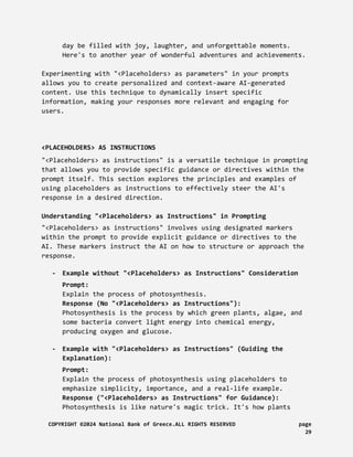 day be filled with joy, laughter, and unforgettable moments.
Here's to another year of wonderful adventures and achievements.
Experimenting with "<Placeholders> as parameters" in your prompts
allows you to create personalized and context-aware AI-generated
content. Use this technique to dynamically insert specific
information, making your responses more relevant and engaging for
users.
<PLACEHOLDERS> AS INSTRUCTIONS
"<Placeholders> as instructions" is a versatile technique in prompting
that allows you to provide specific guidance or directives within the
prompt itself. This section explores the principles and examples of
using placeholders as instructions to effectively steer the AI's
response in a desired direction.
Understanding "<Placeholders> as Instructions" in Prompting
"<Placeholders> as instructions" involves using designated markers
within the prompt to provide explicit guidance or directives to the
AI. These markers instruct the AI on how to structure or approach the
response.
- Example without "<Placeholders> as Instructions" Consideration
Prompt:
Explain the process of photosynthesis.
Response (No "<Placeholders> as Instructions"):
Photosynthesis is the process by which green plants, algae, and
some bacteria convert light energy into chemical energy,
producing oxygen and glucose.
- Example with "<Placeholders> as Instructions" (Guiding the
Explanation):
Prompt:
Explain the process of photosynthesis using placeholders to
emphasize simplicity, importance, and a real-life example.
Response ("<Placeholders> as Instructions" for Guidance):
Photosynthesis is like nature's magic trick. It's how plants
COPYRIGHT ©2024 National Bank of Greece.ALL RIGHTS RESERVED page
29
 