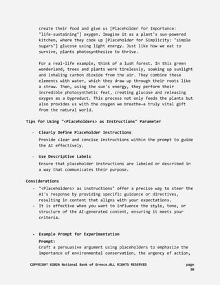 create their food and give us [Placeholder for Importance:
"life-sustaining"] oxygen. Imagine it as a plant's sun-powered
kitchen, where they cook up [Placeholder for Simplicity: "simple
sugars"] glucose using light energy. Just like how we eat to
survive, plants photosynthesize to thrive.
For a real-life example, think of a lush forest. In this green
wonderland, trees and plants work tirelessly, soaking up sunlight
and inhaling carbon dioxide from the air. They combine these
elements with water, which they draw up through their roots like
a straw. Then, using the sun's energy, they perform their
incredible photosynthetic feat, creating glucose and releasing
oxygen as a byproduct. This process not only feeds the plants but
also provides us with the oxygen we breathe—a truly vital gift
from the natural world.
Tips for Using "<Placeholders> as Instructions" Parameter
- Clearly Define Placeholder Instructions:
Provide clear and concise instructions within the prompt to guide
the AI effectively.
- Use Descriptive Labels:
Ensure that placeholder instructions are labeled or described in
a way that communicates their purpose.
Considerations
- "<Placeholders> as instructions" offer a precise way to steer the
AI's response by providing specific guidance or directives,
resulting in content that aligns with your expectations.
- It is effective when you want to influence the style, tone, or
structure of the AI-generated content, ensuring it meets your
criteria.
- Example Prompt for Experimentation
Prompt:
Craft a persuasive argument using placeholders to emphasize the
importance of environmental conservation, the urgency of action,
COPYRIGHT ©2024 National Bank of Greece.ALL RIGHTS RESERVED page
30
 