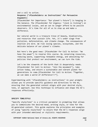 and a call to action.
Response ("<Placeholders> as Instructions" for Persuasive
Argument):
[Placeholder for Importance: "Our planet's future"] is hanging in
the balance. The [Placeholder for Urgency: "clock is ticking"] on
environmental issues, and we can no longer afford to be passive
observers. It's time for all of us to step up and make a
difference.
Our natural world is a treasure trove of beauty, biodiversity,
and resources that sustain life. Yet, it's under siege from
pollution, deforestation, and climate change. The consequences of
inaction are dire. We risk losing species, ecosystems, and the
delicate balance of our planet's climate.
But here's the good news: [Placeholder for Call to Action: "We
have the power"] to reverse this course. By conserving resources,
reducing waste, supporting renewable energy, and advocating for
policies that protect our environment, we can turn the tide.
Let's be the stewards of the Earth that it desperately needs.
[Placeholder for Call to Action: "Join the movement"], take
action today, and ensure a sustainable and vibrant planet for
generations to come.[Placeholder for Call to Action: “Together,
we can make a world of difference!!!”].
Experimenting with "<Placeholders> as instructions" in your prompts
allows you to provide specific guidance and directives to the AI,
ensuring that the generated content aligns with your desired style,
tone, or approach. Use this technique to influence and shape the AI's
responses effectively.
SPECIFY TONE/STYLE
"Specify style/tone" is a critical parameter in prompting that allows
you to communicate the desired mood, writing style, or tone for the
AI-generated content. This guide explores the principles and examples
of using "specify style/tone" to ensure that the AI's responses align
with your intended emotional or stylistic requirements.
COPYRIGHT ©2024 National Bank of Greece.ALL RIGHTS RESERVED page
31
 