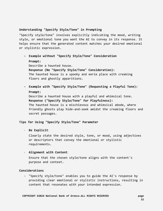Understanding "Specify Style/Tone" in Prompting
"Specify style/tone" involves explicitly indicating the mood, writing
style, or emotional tone you want the AI to convey in its response. It
helps ensure that the generated content matches your desired emotional
or stylistic expression.
- Example without "Specify Style/Tone" Consideration
Prompt:
Describe a haunted house.
Response (No "Specify Style/Tone" Consideration):
The haunted house is a spooky and eerie place with creaking
floors and ghostly apparitions.
- Example with "Specify Style/Tone" (Requesting a Playful Tone):
Prompt:
Describe a haunted house with a playful and whimsical tone.
Response ("Specify Style/Tone" for Playfulness):
The haunted house is a mischievous and whimsical abode, where
friendly ghosts play hide-and-seek amidst the creaking floors and
secret passages.
Tips for Using "Specify Style/Tone" Parameter
- Be Explicit:
Clearly state the desired style, tone, or mood, using adjectives
or descriptors that convey the emotional or stylistic
requirements.
- Alignment with Content:
Ensure that the chosen style/tone aligns with the content's
purpose and context.
Considerations
- "Specify style/tone" enables you to guide the AI's response by
providing clear emotional or stylistic instructions, resulting in
content that resonates with your intended expression.
COPYRIGHT ©2024 National Bank of Greece.ALL RIGHTS RESERVED page
32
 