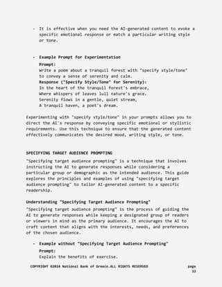 - It is effective when you need the AI-generated content to evoke a
specific emotional response or match a particular writing style
or tone.
- Example Prompt for Experimentation
Prompt:
Write a poem about a tranquil forest with "specify style/tone"
to convey a sense of serenity and calm.
Response ("Specify Style/Tone" for Serenity):
In the heart of the tranquil forest's embrace,
Where whispers of leaves lull nature's grace.
Serenity flows in a gentle, quiet stream,
A tranquil haven, a poet's dream.
Experimenting with "specify style/tone" in your prompts allows you to
direct the AI's response by conveying specific emotional or stylistic
requirements. Use this technique to ensure that the generated content
effectively communicates the desired mood, writing style, or tone.
SPECIFYING TARGET AUDIENCE PROMPTING
"Specifying target audience prompting" is a technique that involves
instructing the AI to generate responses while considering a
particular group or demographic as the intended audience. This guide
explores the principles and examples of using "specifying target
audience prompting" to tailor AI-generated content to a specific
readership.
Understanding "Specifying Target Audience Prompting"
"Specifying target audience prompting" is the process of guiding the
AI to generate responses while keeping a designated group of readers
or viewers in mind as the primary audience. It encourages the AI to
craft content that aligns with the interests, needs, and preferences
of the chosen audience.
- Example without "Specifying Target Audience Prompting"
Prompt:
Explain the benefits of exercise.
COPYRIGHT ©2024 National Bank of Greece.ALL RIGHTS RESERVED page
33
 