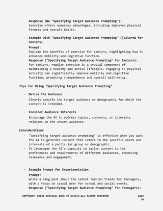 Response (No "Specifying Target Audience Prompting"):
Exercise offers numerous advantages, including improved physical
fitness and overall health.
- Example with "Specifying Target Audience Prompting" (Tailored for
Seniors)
Prompt:
Explain the benefits of exercise for seniors, highlighting how it
enhances mobility and cognitive function.
Response ("Specifying Target Audience Prompting" for Seniors):
For seniors, regular exercise is a crucial component of
maintaining a healthy and active lifestyle. Engaging in physical
activity can significantly improve mobility and cognitive
function, promoting independence and overall well-being.
Tips for Using "Specifying Target Audience Prompting"
- Define the Audience:
Clearly specify the target audience or demographic for which the
content is intended.
- Consider Audience Interests:
Encourage the AI to address topics, concerns, or interests
relevant to the chosen audience.
Considerations
- "Specifying target audience prompting" is effective when you want
the AI to generate content that caters to the specific needs and
interests of a particular group or demographic.
- It leverages the AI's capacity to tailor content to the
preferences and requirements of different audiences, enhancing
relevance and engagement.
- Example Prompt for Experimentation
Prompt:
Write a blog post about the latest fashion trends for teenagers,
with a focus on casual wear for school and social events.
Response ("Specifying Target Audience Prompting" for Teenagers):
COPYRIGHT ©2024 National Bank of Greece.ALL RIGHTS RESERVED page
34
 