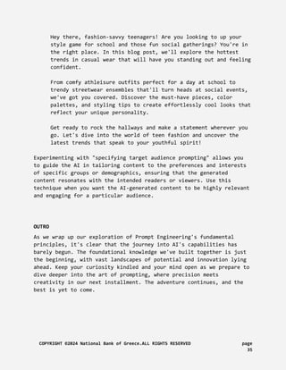 Hey there, fashion-savvy teenagers! Are you looking to up your
style game for school and those fun social gatherings? You're in
the right place. In this blog post, we'll explore the hottest
trends in casual wear that will have you standing out and feeling
confident.
From comfy athleisure outfits perfect for a day at school to
trendy streetwear ensembles that'll turn heads at social events,
we've got you covered. Discover the must-have pieces, color
palettes, and styling tips to create effortlessly cool looks that
reflect your unique personality.
Get ready to rock the hallways and make a statement wherever you
go. Let's dive into the world of teen fashion and uncover the
latest trends that speak to your youthful spirit!
Experimenting with "specifying target audience prompting" allows you
to guide the AI in tailoring content to the preferences and interests
of specific groups or demographics, ensuring that the generated
content resonates with the intended readers or viewers. Use this
technique when you want the AI-generated content to be highly relevant
and engaging for a particular audience.
OUTRO
As we wrap up our exploration of Prompt Engineering's fundamental
principles, it's clear that the journey into AI's capabilities has
barely begun. The foundational knowledge we've built together is just
the beginning, with vast landscapes of potential and innovation lying
ahead. Keep your curiosity kindled and your mind open as we prepare to
dive deeper into the art of prompting, where precision meets
creativity in our next installment. The adventure continues, and the
best is yet to come.
COPYRIGHT ©2024 National Bank of Greece.ALL RIGHTS RESERVED page
35
 