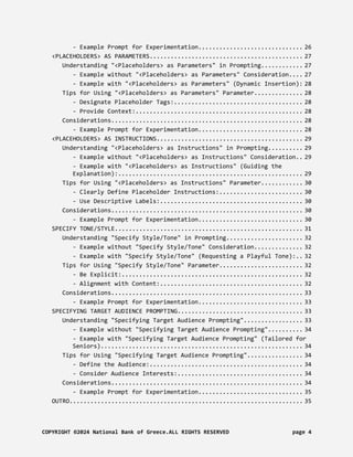 - Example Prompt for Experimentation.............................. 26
<PLACEHOLDERS> AS PARAMETERS............................................ 27
Understanding "<Placeholders> as Parameters" in Prompting............ 27
- Example without "<Placeholders> as Parameters" Consideration.... 27
- Example with "<Placeholders> as Parameters" (Dynamic Insertion): 28
Tips for Using "<Placeholders> as Parameters" Parameter.............. 28
- Designate Placeholder Tags:..................................... 28
- Provide Context:................................................ 28
Considerations....................................................... 28
- Example Prompt for Experimentation.............................. 28
<PLACEHOLDERS> AS INSTRUCTIONS.......................................... 29
Understanding "<Placeholders> as Instructions" in Prompting.......... 29
- Example without "<Placeholders> as Instructions" Consideration.. 29
- Example with "<Placeholders> as Instructions" (Guiding the
Explanation):..................................................... 29
Tips for Using "<Placeholders> as Instructions" Parameter............ 30
- Clearly Define Placeholder Instructions:........................ 30
- Use Descriptive Labels:......................................... 30
Considerations....................................................... 30
- Example Prompt for Experimentation.............................. 30
SPECIFY TONE/STYLE...................................................... 31
Understanding "Specify Style/Tone" in Prompting...................... 32
- Example without "Specify Style/Tone" Consideration.............. 32
- Example with "Specify Style/Tone" (Requesting a Playful Tone):.. 32
Tips for Using "Specify Style/Tone" Parameter........................ 32
- Be Explicit:.................................................... 32
- Alignment with Content:......................................... 32
Considerations....................................................... 33
- Example Prompt for Experimentation.............................. 33
SPECIFYING TARGET AUDIENCE PROMPTING.................................... 33
Understanding "Specifying Target Audience Prompting"................. 33
- Example without "Specifying Target Audience Prompting".......... 34
- Example with "Specifying Target Audience Prompting" (Tailored for
Seniors).......................................................... 34
Tips for Using "Specifying Target Audience Prompting"................ 34
- Define the Audience:............................................ 34
- Consider Audience Interests:.................................... 34
Considerations....................................................... 34
- Example Prompt for Experimentation.............................. 35
OUTRO................................................................... 35
COPYRIGHT ©2024 National Bank of Greece.ALL RIGHTS RESERVED page 4
 