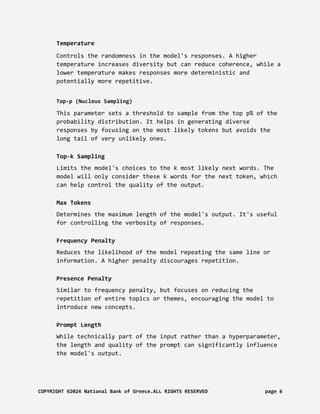 Temperature
Controls the randomness in the model's responses. A higher
temperature increases diversity but can reduce coherence, while a
lower temperature makes responses more deterministic and
potentially more repetitive.
Top-p (Nucleus Sampling)
This parameter sets a threshold to sample from the top p% of the
probability distribution. It helps in generating diverse
responses by focusing on the most likely tokens but avoids the
long tail of very unlikely ones.
Top-k Sampling
Limits the model's choices to the k most likely next words. The
model will only consider these k words for the next token, which
can help control the quality of the output.
Max Tokens
Determines the maximum length of the model's output. It's useful
for controlling the verbosity of responses.
Frequency Penalty
Reduces the likelihood of the model repeating the same line or
information. A higher penalty discourages repetition.
Presence Penalty
Similar to frequency penalty, but focuses on reducing the
repetition of entire topics or themes, encouraging the model to
introduce new concepts.
Prompt Length
While technically part of the input rather than a hyperparameter,
the length and quality of the prompt can significantly influence
the model's output.
COPYRIGHT ©2024 National Bank of Greece.ALL RIGHTS RESERVED page 6
 