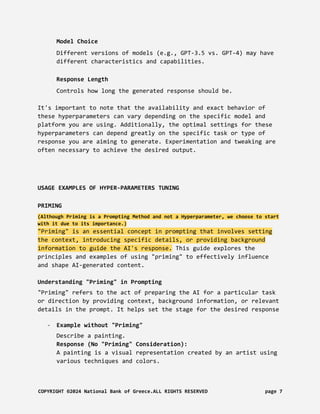 Model Choice
Different versions of models (e.g., GPT-3.5 vs. GPT-4) may have
different characteristics and capabilities.
Response Length
Controls how long the generated response should be.
It's important to note that the availability and exact behavior of
these hyperparameters can vary depending on the specific model and
platform you are using. Additionally, the optimal settings for these
hyperparameters can depend greatly on the specific task or type of
response you are aiming to generate. Experimentation and tweaking are
often necessary to achieve the desired output.
USAGE EXAMPLES OF HYPER-PARAMETERS TUNING
PRIMING
(Although Priming is a Prompting Method and not a Hyperparameter, we choose to start
with it due to its importance.)
"Priming" is an essential concept in prompting that involves setting
the context, introducing specific details, or providing background
information to guide the AI's response. This guide explores the
principles and examples of using "priming" to effectively influence
and shape AI-generated content.
Understanding "Priming" in Prompting
"Priming" refers to the act of preparing the AI for a particular task
or direction by providing context, background information, or relevant
details in the prompt. It helps set the stage for the desired response
- Example without "Priming"
Describe a painting.
Response (No "Priming" Consideration):
A painting is a visual representation created by an artist using
various techniques and colors.
COPYRIGHT ©2024 National Bank of Greece.ALL RIGHTS RESERVED page 7
 