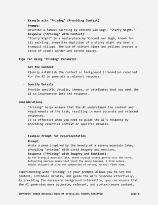 - Example with "Priming" (Providing Context)
Prompt:
Describe a famous painting by Vincent van Gogh, "Starry Night."
Response ("Priming" with Context):
"Starry Night" is a masterpiece by Vincent van Gogh, known for
its swirling, dreamlike depiction of a starry night sky over a
tranquil village. The use of vibrant blues and yellows creates a
sense of cosmic wonder and serene beauty.
Tips for Using "Priming" Parameter
- Set the Context:
Clearly establish the context or background information required
for the AI to generate a relevant response.
- Specify Details:
Provide specific details, themes, or attributes that you want the
AI to incorporate into the response.
Considerations
- "Priming" helps ensure that the AI understands the context and
requirements of the task, resulting in more accurate and relevant
responses.
- It is effective when you need to guide the AI's response by
providing essential context or specific details.
- Example Prompt for Experimentation
Prompt:
Write a poem inspired by the beauty of a serene mountain lake,
providing "priming" with vivid imagery and emotions.
Response ("Priming" with Imagery and Emotions):
By the tranquil mountain lake, where crystal waters gently kiss the shore,
Reflecting emerald peaks that touch the azure heavens, I find solace.
Amidst whispers of wind and symphonies of nature, my soul finds home.
Experimenting with "priming" in your prompts allows you to set the
context, introduce details, and guide the AI's response effectively.
By providing the necessary background information, you can ensure that
the AI generates more accurate, relevant, and context-aware content.
COPYRIGHT ©2024 National Bank of Greece.ALL RIGHTS RESERVED page 8
 