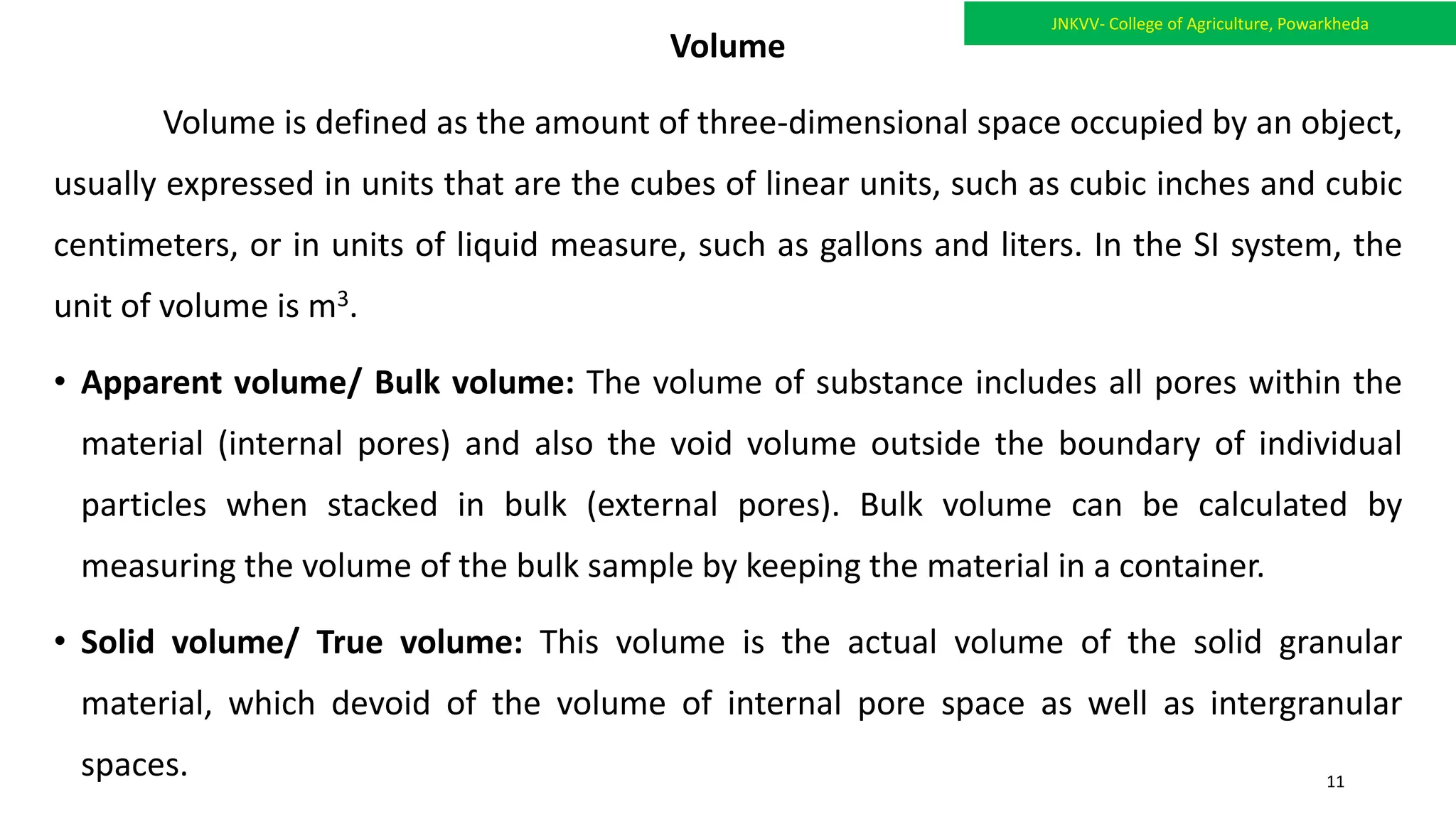Volume
Volume is defined as the amount of three-dimensional space occupied by an object,
usually expressed in units that are the cubes of linear units, such as cubic inches and cubic
centimeters, or in units of liquid measure, such as gallons and liters. In the SI system, the
unit of volume is m3.
• Apparent volume/ Bulk volume: The volume of substance includes all pores within the
material (internal pores) and also the void volume outside the boundary of individual
particles when stacked in bulk (external pores). Bulk volume can be calculated by
measuring the volume of the bulk sample by keeping the material in a container.
• Solid volume/ True volume: This volume is the actual volume of the solid granular
material, which devoid of the volume of internal pore space as well as intergranular
spaces.
JNKVV- College of Agriculture, Powarkheda
11
 