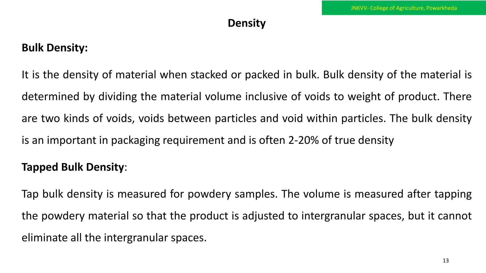 Density
Bulk Density:
It is the density of material when stacked or packed in bulk. Bulk density of the material is
determined by dividing the material volume inclusive of voids to weight of product. There
are two kinds of voids, voids between particles and void within particles. The bulk density
is an important in packaging requirement and is often 2-20% of true density
Tapped Bulk Density:
Tap bulk density is measured for powdery samples. The volume is measured after tapping
the powdery material so that the product is adjusted to intergranular spaces, but it cannot
eliminate all the intergranular spaces.
JNKVV- College of Agriculture, Powarkheda
13
 