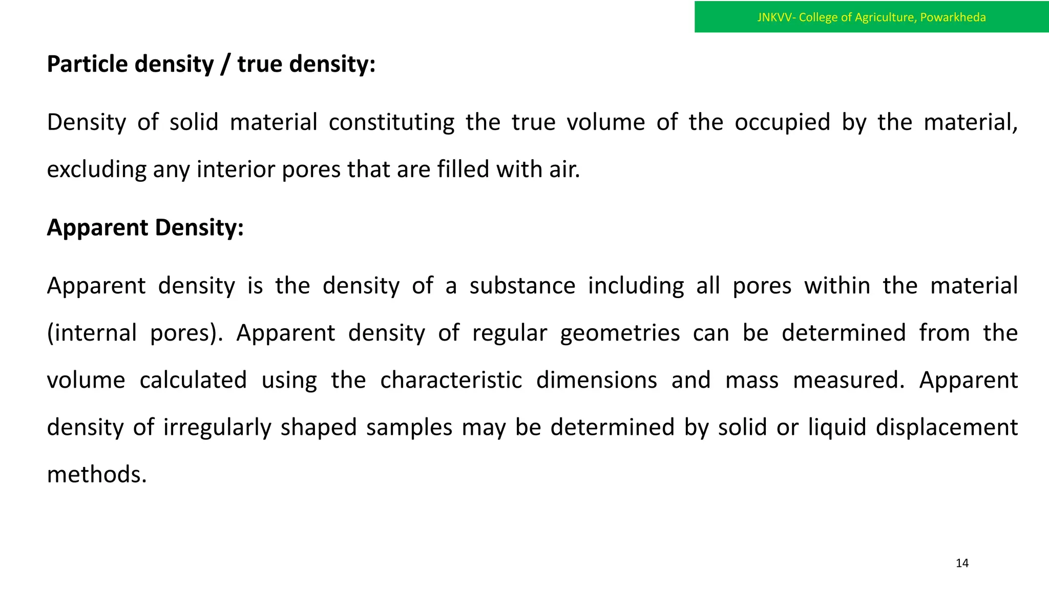 Particle density / true density:
Density of solid material constituting the true volume of the occupied by the material,
excluding any interior pores that are filled with air.
Apparent Density:
Apparent density is the density of a substance including all pores within the material
(internal pores). Apparent density of regular geometries can be determined from the
volume calculated using the characteristic dimensions and mass measured. Apparent
density of irregularly shaped samples may be determined by solid or liquid displacement
methods.
JNKVV- College of Agriculture, Powarkheda
14
 