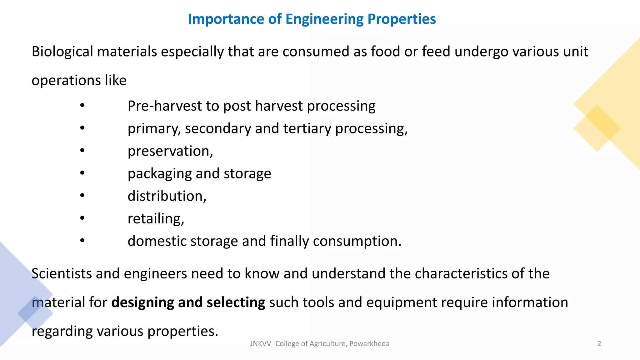 Importance of Engineering Properties
Biological materials especially that are consumed as food or feed undergo various unit
operations like
• Pre-harvest to post harvest processing
• primary, secondary and tertiary processing,
• preservation,
• packaging and storage
• distribution,
• retailing,
• domestic storage and finally consumption.
Scientists and engineers need to know and understand the characteristics of the
material for designing and selecting such tools and equipment require information
regarding various properties.
JNKVV- College of Agriculture, Powarkheda 2
 
