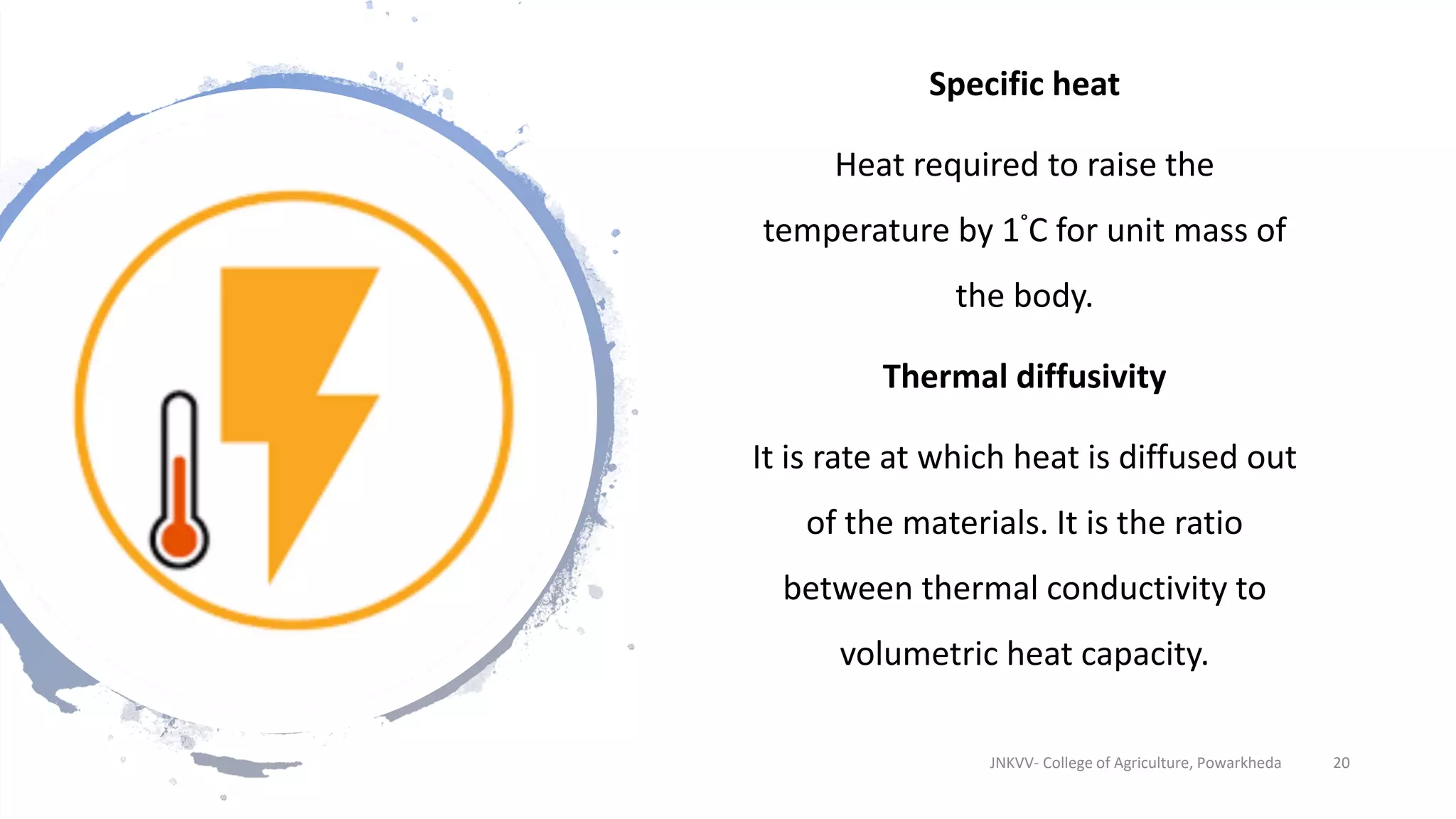 Specific heat
Heat required to raise the
temperature by 1°C for unit mass of
the body.
Thermal diffusivity
It is rate at which heat is diffused out
of the materials. It is the ratio
between thermal conductivity to
volumetric heat capacity.
JNKVV- College of Agriculture, Powarkheda 20
 
