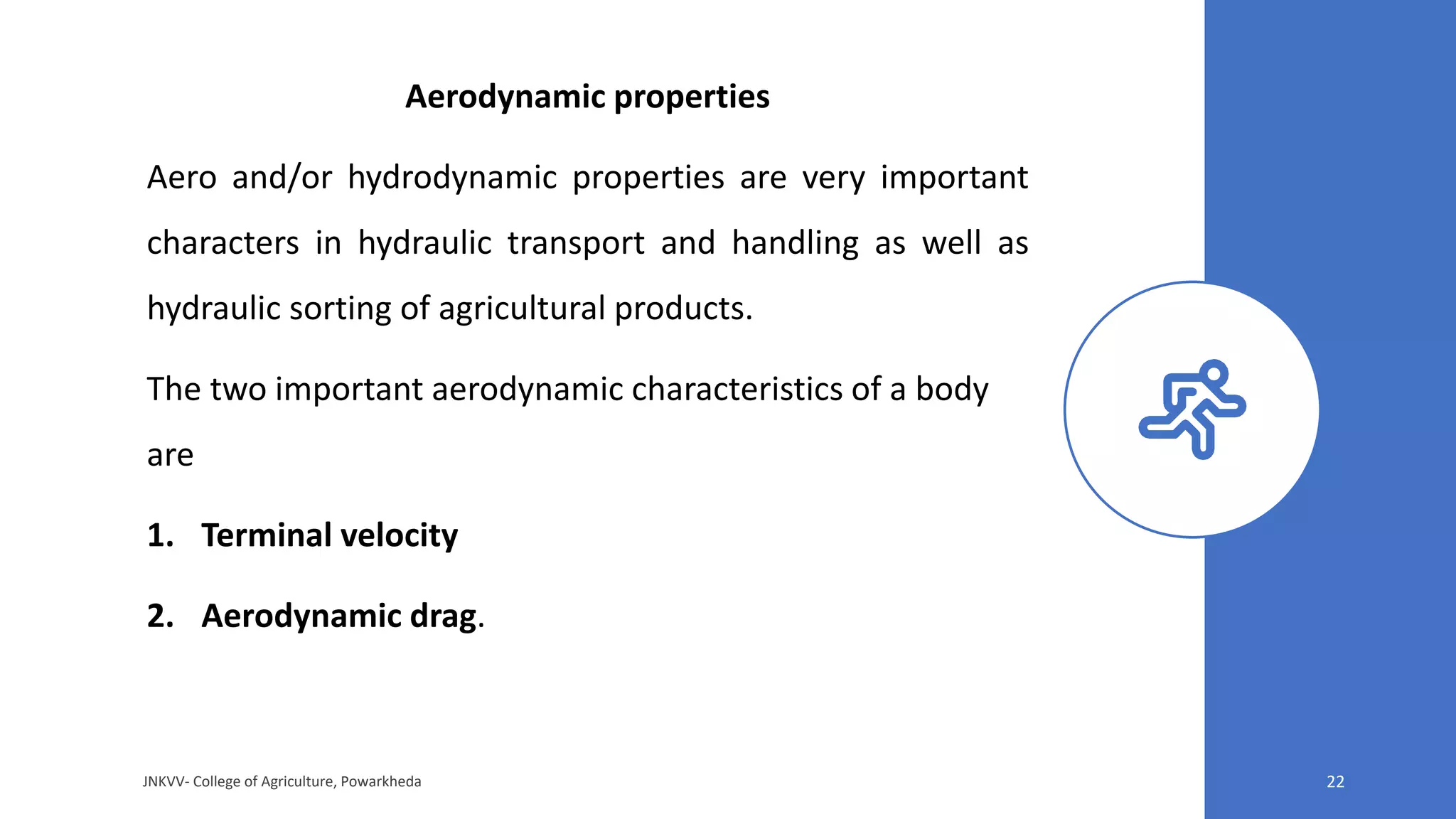 Aerodynamic properties
Aero and/or hydrodynamic properties are very important
characters in hydraulic transport and handling as well as
hydraulic sorting of agricultural products.
The two important aerodynamic characteristics of a body
are
1. Terminal velocity
2. Aerodynamic drag.
JNKVV- College of Agriculture, Powarkheda 22
 