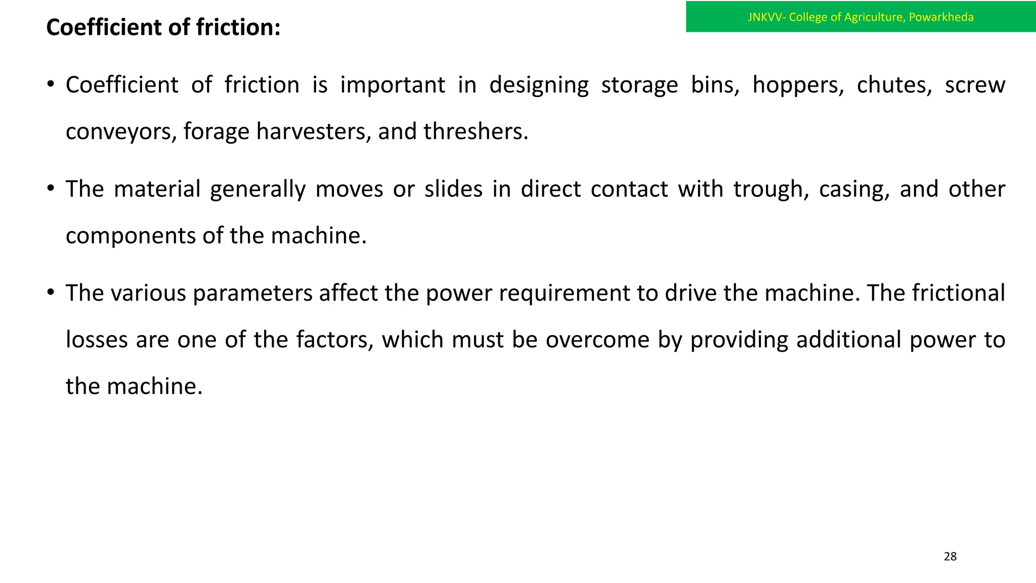 Coefficient of friction:
• Coefficient of friction is important in designing storage bins, hoppers, chutes, screw
conveyors, forage harvesters, and threshers.
• The material generally moves or slides in direct contact with trough, casing, and other
components of the machine.
• The various parameters affect the power requirement to drive the machine. The frictional
losses are one of the factors, which must be overcome by providing additional power to
the machine.
JNKVV- College of Agriculture, Powarkheda
28
 