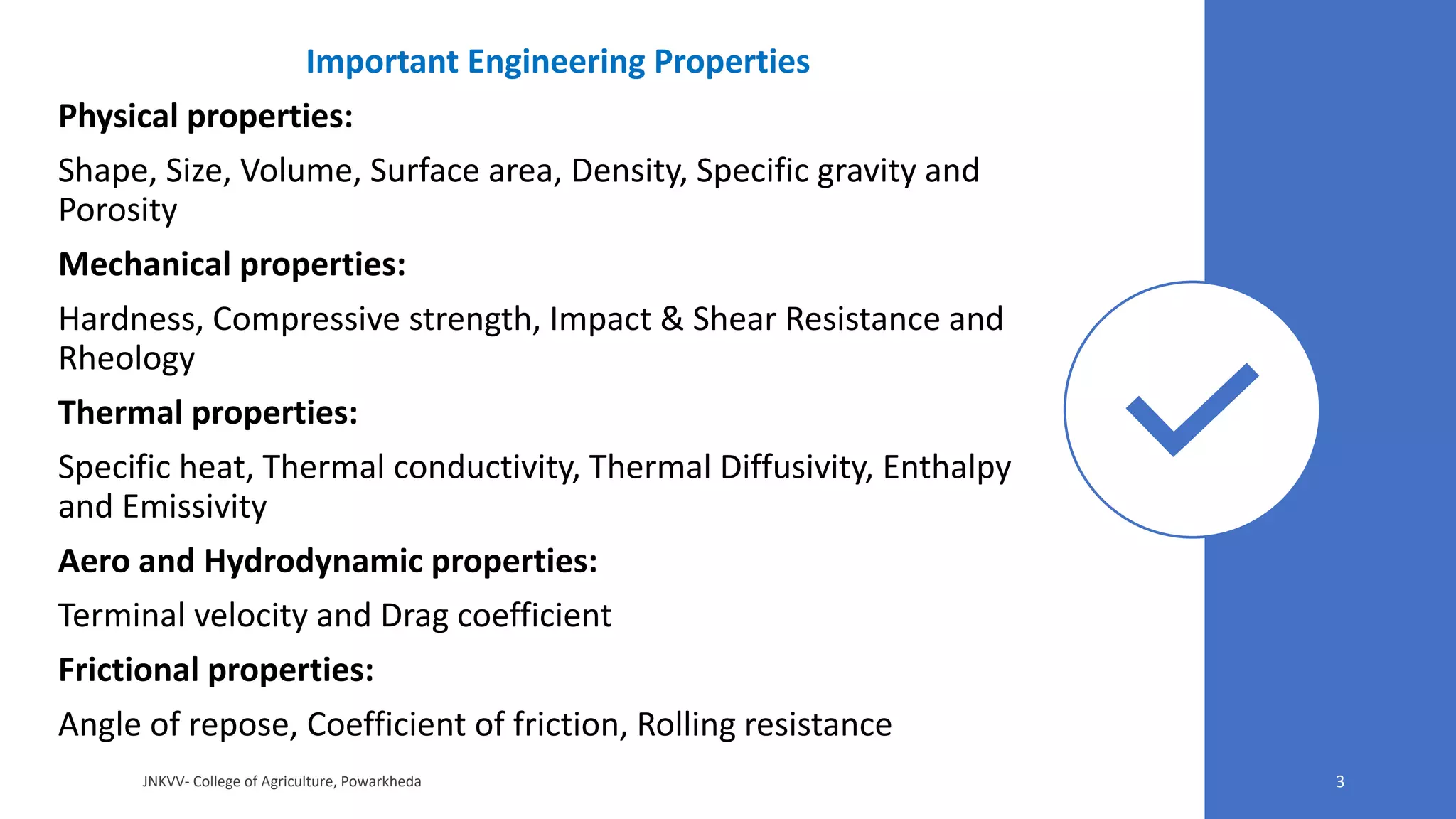 Important Engineering Properties
Physical properties:
Shape, Size, Volume, Surface area, Density, Specific gravity and
Porosity
Mechanical properties:
Hardness, Compressive strength, Impact & Shear Resistance and
Rheology
Thermal properties:
Specific heat, Thermal conductivity, Thermal Diffusivity, Enthalpy
and Emissivity
Aero and Hydrodynamic properties:
Terminal velocity and Drag coefficient
Frictional properties:
Angle of repose, Coefficient of friction, Rolling resistance
JNKVV- College of Agriculture, Powarkheda 3
 
