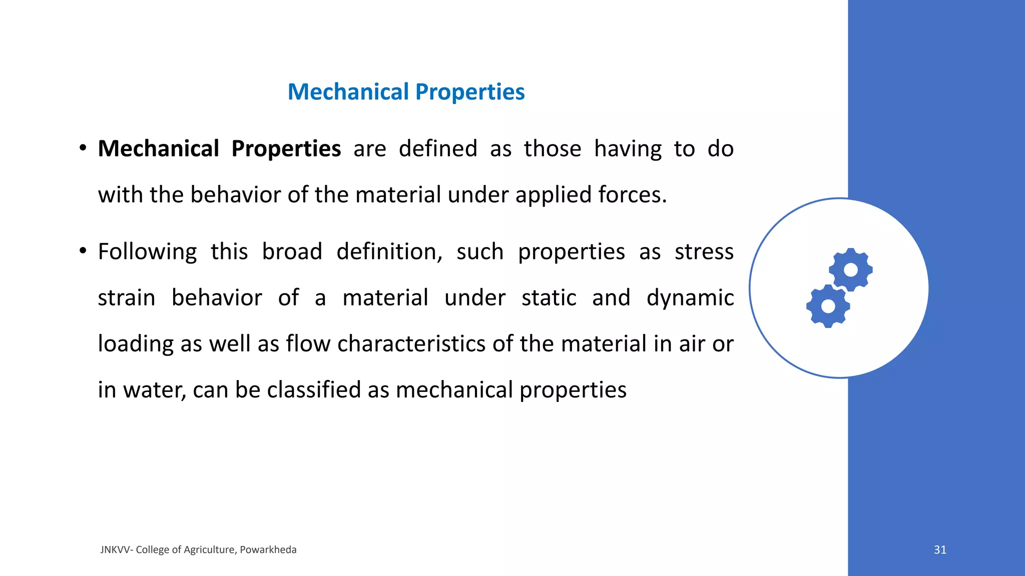 Mechanical Properties
• Mechanical Properties are defined as those having to do
with the behavior of the material under applied forces.
• Following this broad definition, such properties as stress
strain behavior of a material under static and dynamic
loading as well as flow characteristics of the material in air or
in water, can be classified as mechanical properties
JNKVV- College of Agriculture, Powarkheda 31
 