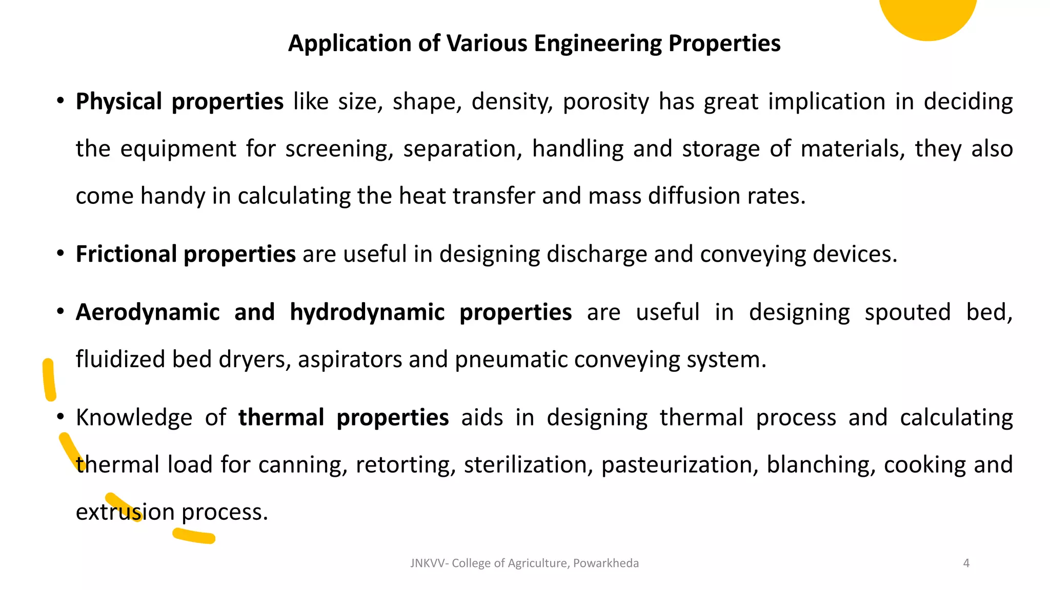 Application of Various Engineering Properties
• Physical properties like size, shape, density, porosity has great implication in deciding
the equipment for screening, separation, handling and storage of materials, they also
come handy in calculating the heat transfer and mass diffusion rates.
• Frictional properties are useful in designing discharge and conveying devices.
• Aerodynamic and hydrodynamic properties are useful in designing spouted bed,
fluidized bed dryers, aspirators and pneumatic conveying system.
• Knowledge of thermal properties aids in designing thermal process and calculating
thermal load for canning, retorting, sterilization, pasteurization, blanching, cooking and
extrusion process.
JNKVV- College of Agriculture, Powarkheda 4
 