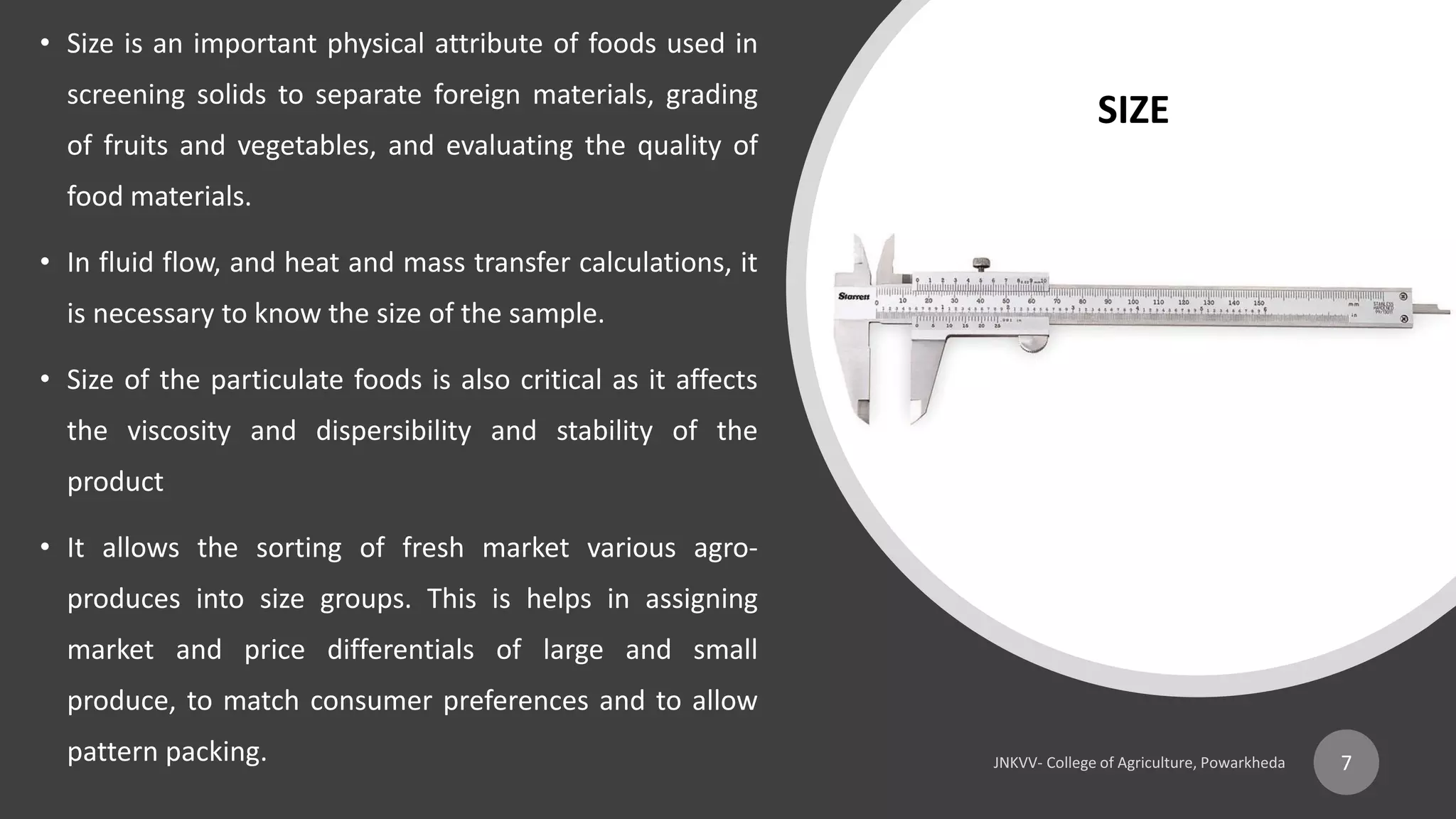• Size is an important physical attribute of foods used in
screening solids to separate foreign materials, grading
of fruits and vegetables, and evaluating the quality of
food materials.
• In fluid flow, and heat and mass transfer calculations, it
is necessary to know the size of the sample.
• Size of the particulate foods is also critical as it affects
the viscosity and dispersibility and stability of the
product
• It allows the sorting of fresh market various agro-
produces into size groups. This is helps in assigning
market and price differentials of large and small
produce, to match consumer preferences and to allow
pattern packing. 7
SIZE
 