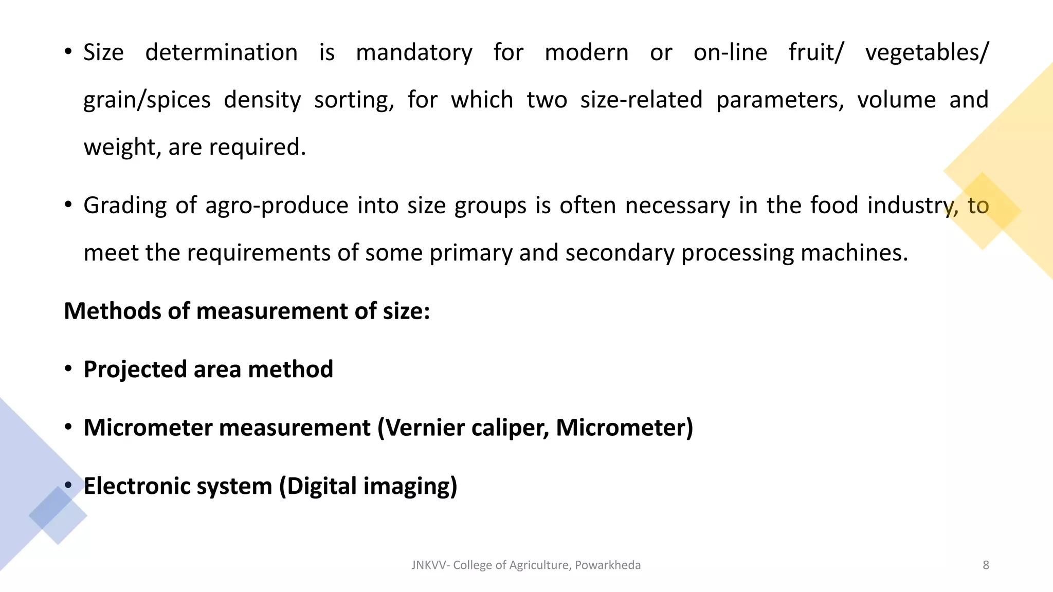 • Size determination is mandatory for modern or on-line fruit/ vegetables/
grain/spices density sorting, for which two size-related parameters, volume and
weight, are required.
• Grading of agro-produce into size groups is often necessary in the food industry, to
meet the requirements of some primary and secondary processing machines.
Methods of measurement of size:
• Projected area method
• Micrometer measurement (Vernier caliper, Micrometer)
• Electronic system (Digital imaging)
JNKVV- College of Agriculture, Powarkheda 8
 