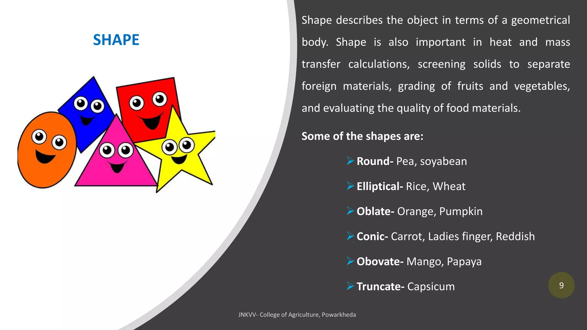 9
Shape describes the object in terms of a geometrical
body. Shape is also important in heat and mass
transfer calculations, screening solids to separate
foreign materials, grading of fruits and vegetables,
and evaluating the quality of food materials.
Some of the shapes are:
➢Round- Pea, soyabean
➢Elliptical- Rice, Wheat
➢Oblate- Orange, Pumpkin
➢Conic- Carrot, Ladies finger, Reddish
➢Obovate- Mango, Papaya
➢Truncate- Capsicum
SHAPE
 