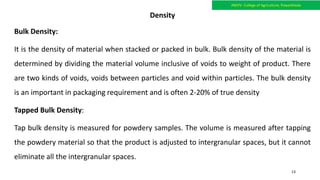 Density
Bulk Density:
It is the density of material when stacked or packed in bulk. Bulk density of the material is
determined by dividing the material volume inclusive of voids to weight of product. There
are two kinds of voids, voids between particles and void within particles. The bulk density
is an important in packaging requirement and is often 2-20% of true density
Tapped Bulk Density:
Tap bulk density is measured for powdery samples. The volume is measured after tapping
the powdery material so that the product is adjusted to intergranular spaces, but it cannot
eliminate all the intergranular spaces.
JNKVV- College of Agriculture, Powarkheda
13
 