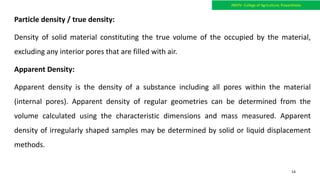 Particle density / true density:
Density of solid material constituting the true volume of the occupied by the material,
excluding any interior pores that are filled with air.
Apparent Density:
Apparent density is the density of a substance including all pores within the material
(internal pores). Apparent density of regular geometries can be determined from the
volume calculated using the characteristic dimensions and mass measured. Apparent
density of irregularly shaped samples may be determined by solid or liquid displacement
methods.
JNKVV- College of Agriculture, Powarkheda
14
 