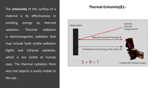 The emissivity of the surface of a
material is its effectiveness in
emitting energy as thermal
radiation. Thermal radiation
is electromagnetic radiation that
may include both visible radiation
(light) and infrared radiation,
which is not visible to human
eyes. The thermal radiation from
very hot objects is easily visible to
the eye.
JNKVV- College of Agriculture, Powarkheda 18
Thermal Emissivity(E):-
 