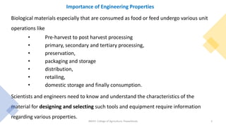 Importance of Engineering Properties
Biological materials especially that are consumed as food or feed undergo various unit
operations like
• Pre-harvest to post harvest processing
• primary, secondary and tertiary processing,
• preservation,
• packaging and storage
• distribution,
• retailing,
• domestic storage and finally consumption.
Scientists and engineers need to know and understand the characteristics of the
material for designing and selecting such tools and equipment require information
regarding various properties.
JNKVV- College of Agriculture, Powarkheda 2
 