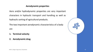 Aerodynamic properties
Aero and/or hydrodynamic properties are very important
characters in hydraulic transport and handling as well as
hydraulic sorting of agricultural products.
The two important aerodynamic characteristics of a body
are
1. Terminal velocity
2. Aerodynamic drag.
JNKVV- College of Agriculture, Powarkheda 22
 