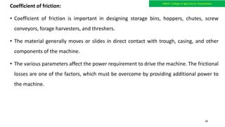 Coefficient of friction:
• Coefficient of friction is important in designing storage bins, hoppers, chutes, screw
conveyors, forage harvesters, and threshers.
• The material generally moves or slides in direct contact with trough, casing, and other
components of the machine.
• The various parameters affect the power requirement to drive the machine. The frictional
losses are one of the factors, which must be overcome by providing additional power to
the machine.
JNKVV- College of Agriculture, Powarkheda
28
 