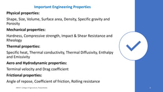 Important Engineering Properties
Physical properties:
Shape, Size, Volume, Surface area, Density, Specific gravity and
Porosity
Mechanical properties:
Hardness, Compressive strength, Impact & Shear Resistance and
Rheology
Thermal properties:
Specific heat, Thermal conductivity, Thermal Diffusivity, Enthalpy
and Emissivity
Aero and Hydrodynamic properties:
Terminal velocity and Drag coefficient
Frictional properties:
Angle of repose, Coefficient of friction, Rolling resistance
JNKVV- College of Agriculture, Powarkheda 3
 