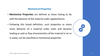 Mechanical Properties
• Mechanical Properties are defined as those having to do
with the behavior of the material under applied forces.
• Following this broad definition, such properties as stress
strain behavior of a material under static and dynamic
loading as well as flow characteristics of the material in air or
in water, can be classified as mechanical properties
JNKVV- College of Agriculture, Powarkheda 31
 