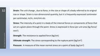 32
JNKVV-CollegeofAgriculture,Powarkheda
Strain: The unit change , due to force, in the size or shape of a body referred to its original
size or shape. Strain is non-dimensional quantity, but it is frequently expressed centimeter
per centimeter, m/m, mm/mm etc.
Stress: The intensity of a point in a body of the internal forces or components of force that
act on a given plane through the point. Stress is expressed in force per unit area (kg-force/
mm2)
Strength: The resistance to applied force (kg/cm)
Ultimate strength: The stress corresponding to the rupture point (kg/cm2)
Pressure: A measure of the mean normal stress on a point of body (kg/cm2)
 