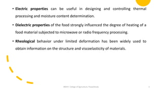 • Electric properties can be useful in designing and controlling thermal
processing and moisture content determination.
• Dielectric properties of the food strongly influenced the degree of heating of a
food material subjected to microwave or radio frequency processing.
• Rheological behavior under limited deformation has been widely used to
obtain information on the structure and viscoelasticity of materials.
JNKVV- College of Agriculture, Powarkheda 5
 