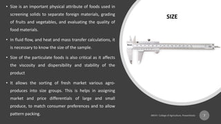• Size is an important physical attribute of foods used in
screening solids to separate foreign materials, grading
of fruits and vegetables, and evaluating the quality of
food materials.
• In fluid flow, and heat and mass transfer calculations, it
is necessary to know the size of the sample.
• Size of the particulate foods is also critical as it affects
the viscosity and dispersibility and stability of the
product
• It allows the sorting of fresh market various agro-
produces into size groups. This is helps in assigning
market and price differentials of large and small
produce, to match consumer preferences and to allow
pattern packing. 7
SIZE
 