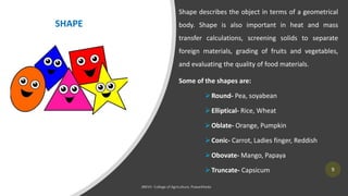 9
Shape describes the object in terms of a geometrical
body. Shape is also important in heat and mass
transfer calculations, screening solids to separate
foreign materials, grading of fruits and vegetables,
and evaluating the quality of food materials.
Some of the shapes are:
➢Round- Pea, soyabean
➢Elliptical- Rice, Wheat
➢Oblate- Orange, Pumpkin
➢Conic- Carrot, Ladies finger, Reddish
➢Obovate- Mango, Papaya
➢Truncate- Capsicum
SHAPE
 