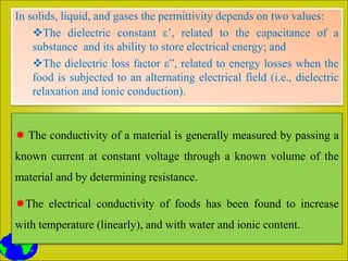 In solids, liquid, and gases the permittivity depends on two values:
The dielectric constant ε’, related to the capacitance of a
substance and its ability to store electrical energy; and
The dielectric loss factor ε”, related to energy losses when the
food is subjected to an alternating electrical field (i.e., dielectric
relaxation and ionic conduction).
 The conductivity of a material is generally measured by passing a
known current at constant voltage through a known volume of the
material and by determining resistance.
The electrical conductivity of foods has been found to increase
with temperature (linearly), and with water and ionic content.
 