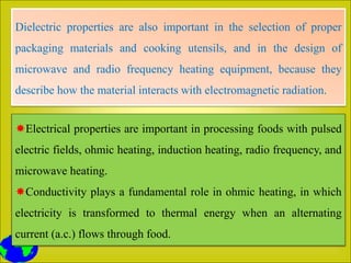 Dielectric properties are also important in the selection of proper
packaging materials and cooking utensils, and in the design of
microwave and radio frequency heating equipment, because they
describe how the material interacts with electromagnetic radiation.
Electrical properties are important in processing foods with pulsed
electric fields, ohmic heating, induction heating, radio frequency, and
microwave heating.
Conductivity plays a fundamental role in ohmic heating, in which
electricity is transformed to thermal energy when an alternating
current (a.c.) flows through food.
 