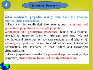The mechanical properties mainly result from the structure,
physical state, and rheology.
They can be subdivided into two groups: structural and
geometrical properties, and strength properties.
Structural and geometrical properties include mass–volume–
area-related properties (density, shrinkage, and porosity), and
morphological properties (surface area, roundness, and sphericity).
Strength properties are related to solid and semi-solid stress and
deformation, and intervene in food texture and rheological
characterization.
These properties are needed for process design, estimating other
properties, characterizing foods, and quality determination.
Mechanical Properties
4
 