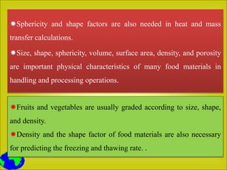 Sphericity and shape factors are also needed in heat and mass
transfer calculations.
Size, shape, sphericity, volume, surface area, density, and porosity
are important physical characteristics of many food materials in
handling and processing operations.
Fruits and vegetables are usually graded according to size, shape,
and density.
Density and the shape factor of food materials are also necessary
for predicting the freezing and thawing rate. .
 