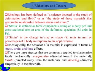 Rheology has been defined as “a science devoted to the study of
deformation and flow,” or as “the study of those materials that
govern the relationship between stress and strain.”
“Stress” is defined as force components acting on a body per unit
cross-sectional area or area of the deformed specimen (SI units in
Pa).
“Strain” is the change in size or shape (SI units in mm or
percentage) of a body in response to the applied force.
Rheologically, the behavior of a material is expressed in terms of
stress, strain, and time effects.
There are three stresses that are commonly applied to characterize
foods mechanically: compressive (directed toward the material),
tensile (directed away from the material), and shearing (directed
tangentially to the material).
4.7.Rheology and Texture
 